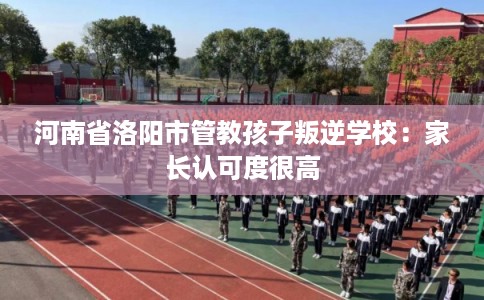 河南省洛阳市管教孩子叛逆学校：家长认可度很高