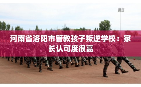 河南省洛阳市管教孩子叛逆学校：家长认可度很高