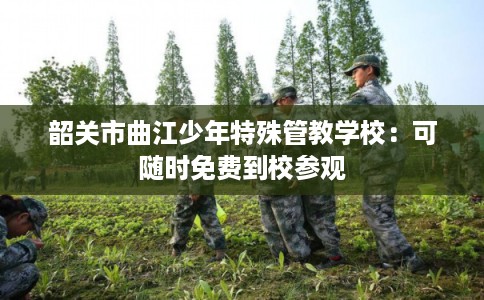 韶关市曲江少年特殊管教学校:可随时免费到校参观 韶关市曲江少年特殊管教学校:可随时免费到校参观