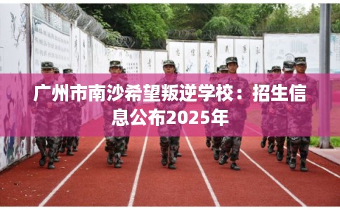 广州市南沙希望叛逆学校：招生信息公布2025年