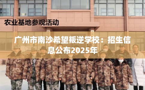 广州市南沙希望叛逆学校：招生信息公布2025年