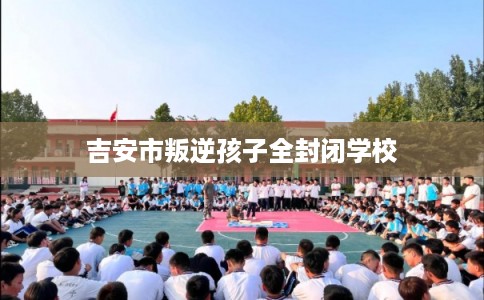 吉安市叛逆孩子全封闭学校 吉安市叛逆孩子全封闭学校