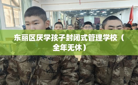 东丽区厌学孩子封闭式管理学校(全年无休) 东丽区厌学孩子封闭式管理学校(全年无休)