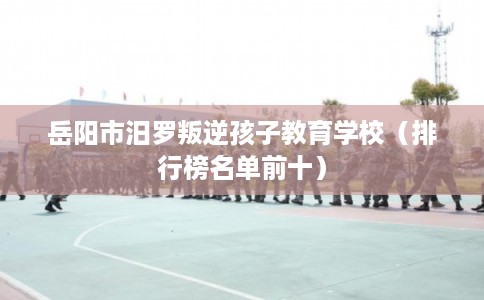 岳阳市汨罗叛逆孩子教育学校（排行榜名单前十）