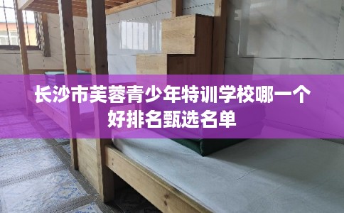 长沙市芙蓉青少年特训学校哪一个好排名甄选名单