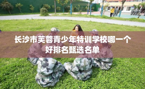 长沙市芙蓉青少年特训学校哪一个好排名甄选名单