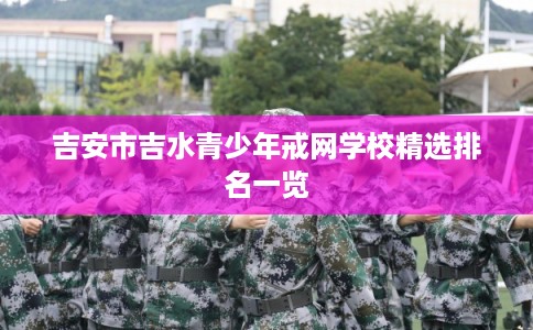 吉安市吉水青少年戒网学校精选排名一览 吉安市吉水青少年戒网学校精选排名一览