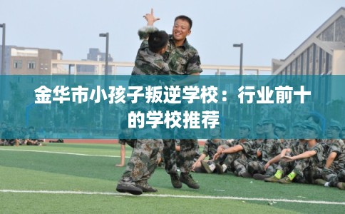 金华市小孩子叛逆学校:行业前十的学校推荐 金华市小孩子叛逆学校:行业前十的学校推荐