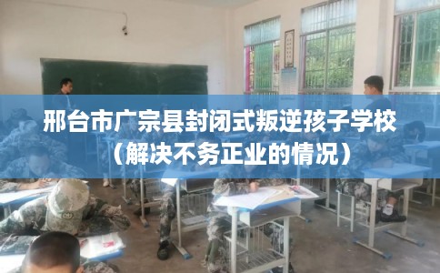 邢台市广宗县封闭式叛逆孩子学校（解决不务正业的情况）