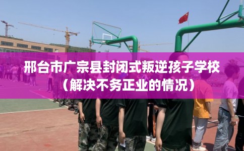 邢台市广宗县封闭式叛逆孩子学校（解决不务正业的情况）
