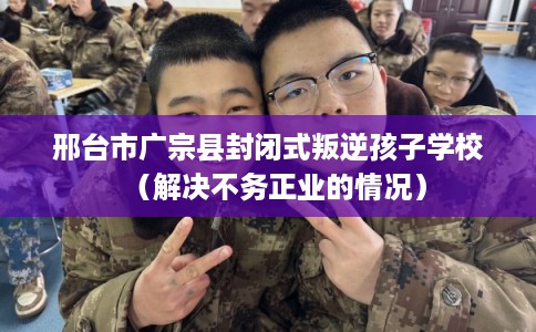 邢台市广宗县封闭式叛逆孩子学校（解决不务正业的情况）
