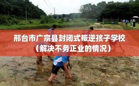 邢台市广宗县封闭式叛逆孩子学校（解决不务正业的情况）