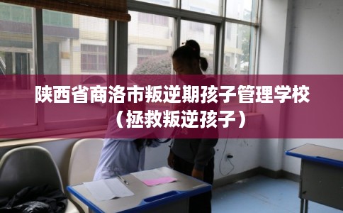 陕西省商洛市叛逆期孩子管理学校（拯救叛逆孩子）
