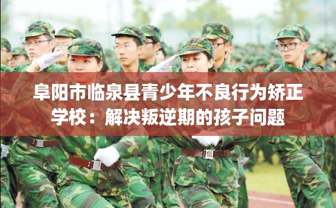阜阳市临泉县青少年不良行为矫正学校：解决叛逆期的孩子问题