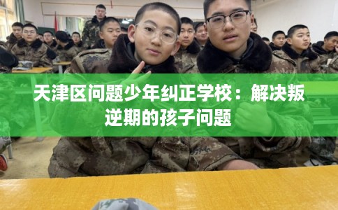 天津区问题少年纠正学校：解决叛逆期的孩子问题