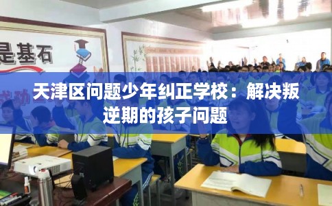 天津区问题少年纠正学校：解决叛逆期的孩子问题