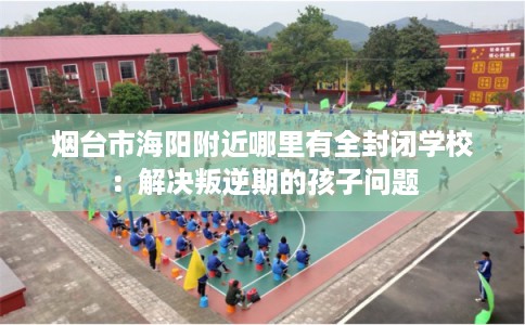 烟台市海阳附近哪里有全封闭学校：解决叛逆期的孩子问题