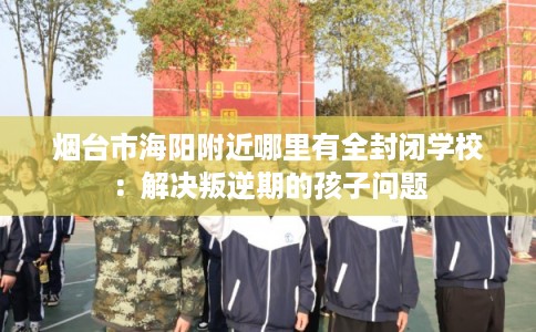 烟台市海阳附近哪里有全封闭学校：解决叛逆期的孩子问题