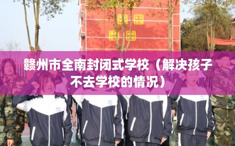 赣州市全南封闭式学校（解决孩子不去学校的情况）