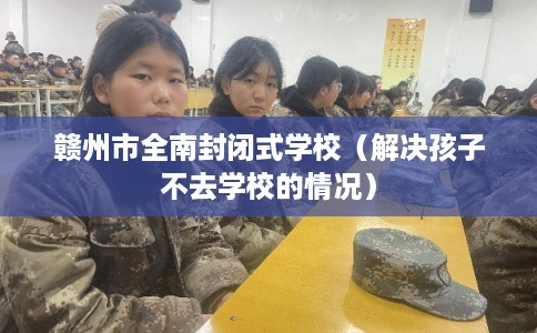 赣州市全南封闭式学校（解决孩子不去学校的情况）
