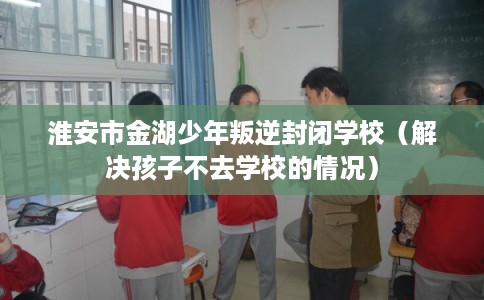 淮安市金湖少年叛逆封闭学校（解决孩子不去学校的情况）