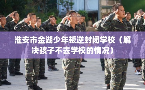 淮安市金湖少年叛逆封闭学校（解决孩子不去学校的情况）