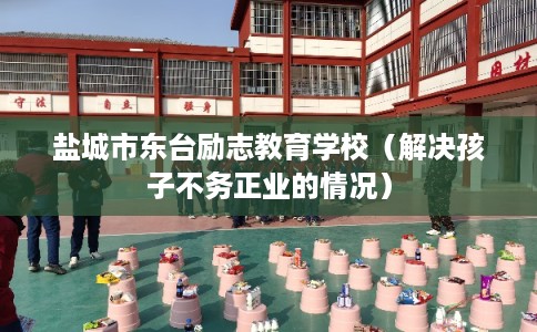 盐城市东台励志教育学校(解决孩子不务正业的情况) 盐城市东台励志教育学校(解决孩子不务正业的情况)