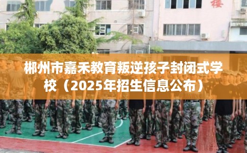 郴州市嘉禾教育叛逆孩子封闭式学校（2025年招生信息公布）