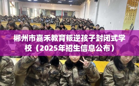 郴州市嘉禾教育叛逆孩子封闭式学校（2025年招生信息公布）