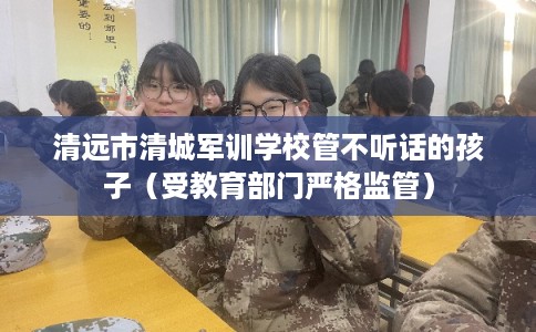 清远市清城军训学校管不听话的孩子（受教育部门严格监管）