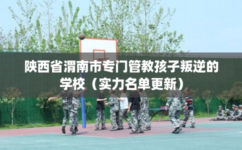 陕西省渭南市专门管教孩子叛逆的学校（实力名单更新）