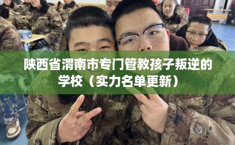 陕西省渭南市专门管教孩子叛逆的学校（实力名单更新）