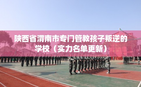 陕西省渭南市专门管教孩子叛逆的学校（实力名单更新）