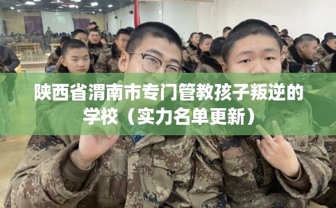 陕西省渭南市专门管教孩子叛逆的学校（实力名单更新）