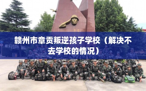 赣州市章贡叛逆孩子学校（解决不去学校的情况）