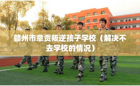 赣州市章贡叛逆孩子学校（解决不去学校的情况）