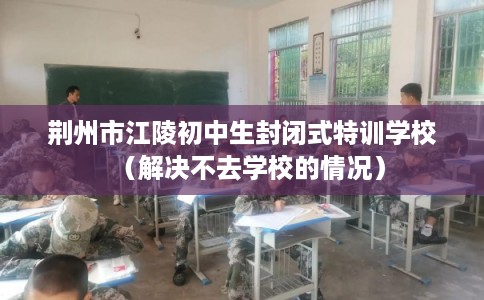 荆州市江陵初中生封闭式特训学校(解决不去学校的情况) 荆州市江陵初中生封闭式特训学校(解决不去学校的情况)