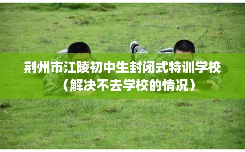 荆州市江陵初中生封闭式特训学校(解决不去学校的情况) 荆州市江陵初中生封闭式特训学校(解决不去学校的情况)