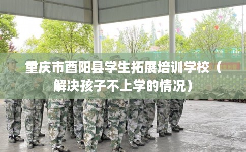 重庆市酉阳县学生拓展培训学校（解决孩子不上学的情况）