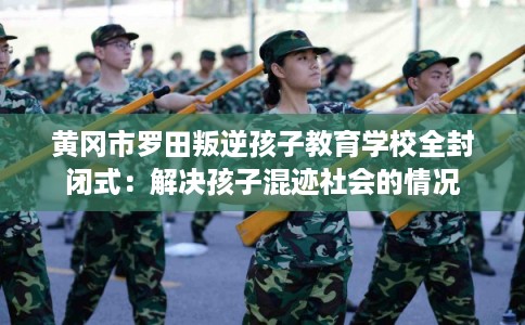 黄冈市罗田叛逆孩子教育学校全封闭式：解决孩子混迹社会的情况