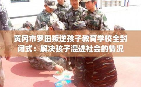 黄冈市罗田叛逆孩子教育学校全封闭式：解决孩子混迹社会的情况