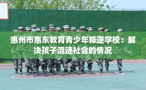 惠州市惠东教育青少年叛逆学校：解决孩子混迹社会的情况