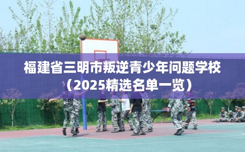 福建省三明市叛逆青少年问题学校（2025精选名单一览）