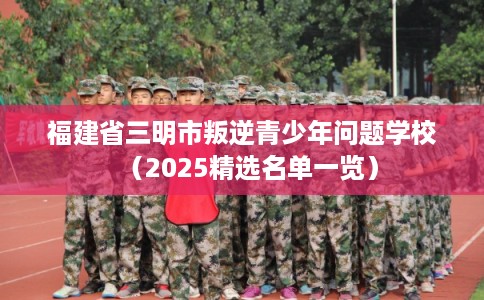 福建省三明市叛逆青少年问题学校（2025精选名单一览）
