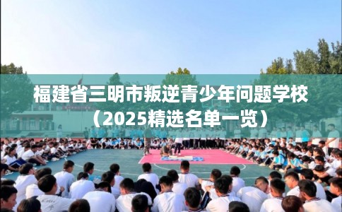 福建省三明市叛逆青少年问题学校（2025精选名单一览）