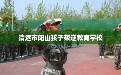 清远市阳山孩子叛逆教育学校