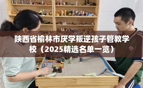陕西省榆林市厌学叛逆孩子管教学校（2025精选名单一览）