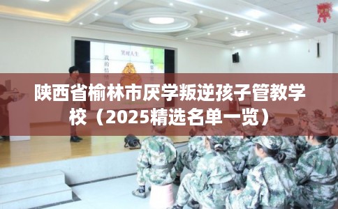 陕西省榆林市厌学叛逆孩子管教学校（2025精选名单一览）