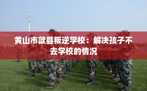 黄山市歙县叛逆学校：解决孩子不去学校的情况