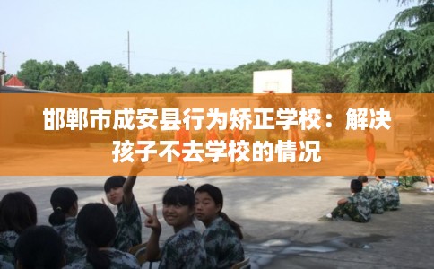 邯郸市成安县行为矫正学校：解决孩子不去学校的情况